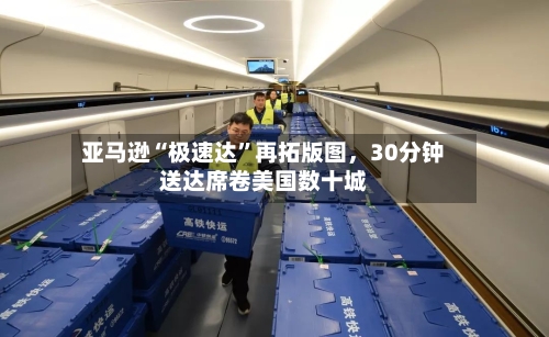 亚马逊“极速达”再拓版图	，30分钟送达席卷美国数十城-第2张图片