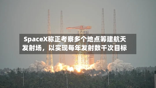 SpaceX称正考察多个地点筹建航天发射场，以实现每年发射数千次目标-第3张图片