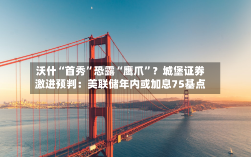 沃什“首秀”恐露“鹰爪”?城堡证券激进预判:美联储年内或加息75基点