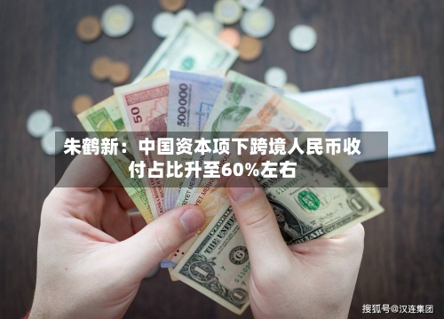 朱鹤新:中国资本项下跨境人民币收付占比升至60%左右