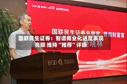国联民生证券：智谱商业化进度表现亮眼 维持“推荐	”评级-第1张图片
