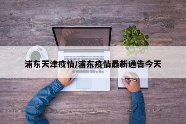 浦东天津疫情/浦东疫情最新通告今天
